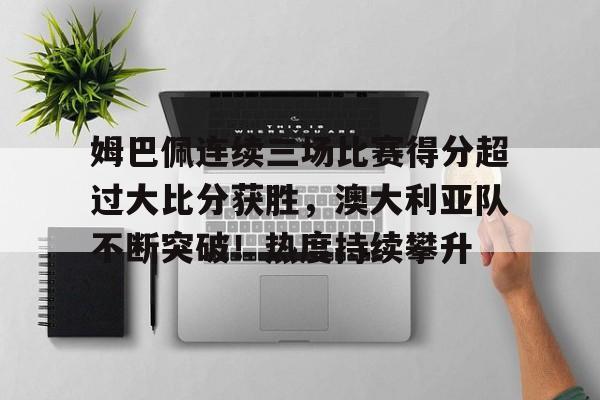 亚博-姆巴佩连续三场比赛得分超过大比分获胜，澳大利亚队不断突破！热度持续攀升的简单介绍-亚博